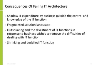 Consequences Of Failing IT Architecture
• Shadow IT expenditure by business outside the control and
knowledge of the IT function
• Fragmented solution landscape
• Outsourcing and the divestment of IT functions in
response to business wishes to remove the difficulties of
dealing with IT function
• Shrinking and deskilled IT function
27 November 2017 25
 