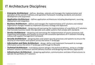 IT Architecture Disciplines
• Enterprise Architecture – defines, develops, extends and manages the implementation and
operation of the overall IT delivery and operation framework including standards and solution
development and acquisition
• Application Architecture – defines application architectures including development, sourcing,
deployment and integration
• Business Architecture – defines and manages the implementation of IT solutions and related
organisation changes needed to implement business strategy and objectives
• Solution Architecture – designing and overseeing the implementation of a portfolio of IT solutions
that translate business needs into operable and usable systems that comply with standards
• Service Architecture – designing and overseeing the implementation of service processes and
supporting technologies and systems to ensure the successful operations of IT solutions including
outsourced supplier management framework
• Security Architecture – designing data and system security processes and systems to ensure the
security of information and systems across the entire IT landscape
• Information and Data Architecture – design, define and implement framework to manage
information across the entire IT landscape and through its lifecycle
• Technical Architecture – translating solution designs into technical delivery, acting as a bridge
between solution architecture and the delivery function and designing new delivery approaches
• Infrastructure Architecture – designing application, communication and data infrastructures to
operate the portfolio of IT solutions
27 November 2017 29
 