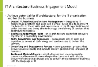 IT Architecture Business Engagement Model
• Achieve potential for IT architecture, for the IT organisation
and for the business
− Overall IT Architecture Function Management – integrating IT
architecture practices and skills into a whole, being able to represent
the benefits of these skills and experiences to the IT organisation and
wider business and being able to manage the delivery of services that
contribute to success
− Business Engagement Team - an IT architecture team that can work
together in a consulting environment
− Skills, Capabilities and Experience – appropriate sets of skills and
experiences across all technology and service areas to deliver the
services
− Consulting and Engagement Process – an engagement process that
delivers quality results and outputs quickly, speaking the language of
business
− Tools and Methodologies – select, develop and use appropriate
toolsets and frameworks to underpin the consistent and reliable
delivery of consulting services and to convert the language of business
into the language of IT
27 November 2017 42
 