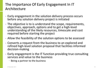 The Importance Of Early Engagement In IT
Architecture
• Early engagement in the solution delivery process occurs
before any solution delivery project is initiated
• The objective is to is understand the scope, requirements,
objectives, approach, options and to get a high-level
understanding of the likely resources, timescale and cost
required before starting the project
• Allow the feasibility of the solution options to be assessed
• Converts a request from the business to an explored and
refined high-level solution proposal that facilities informed
decision-making
• Early engagement is the IT function providing true consulting
services and value to the business
− Being a partner to the business
27 November 2017 45
 