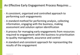 An Effective Early Engagement Process Requires …
• A consistent, organised and controlled approach to
performing such engagements
• A standard method for performing analysis, collecting
information, engaging with the business, making
assessment and solution option identification
• A process for managing early engagements from resources
required to engagement with the business to prioritisation
to quality management, assurance and control
• A standard and consistent approach for representing the
results of the engagement
27 November 2017 46
 