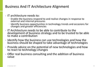 Business And IT Architecture Alignment
• IT architecture needs to:
− Enable the business respond to and realise changes in response to
external and internal pressures
− Identify business opportunities in technology trends and occasions for
changes and greater efficiencies
• IT Architecture needs to be able to contribute to the
development of business strategy and to be trusted to be able
to make a contribution
• Identify how the business can use technologies and how the
business should be shaped to take advantage of technologies
• Provide advice on the potential of new technologies and how
to react to technology changes
• Offer real business consulting and the addition of business
value
27 November 2017 48
 