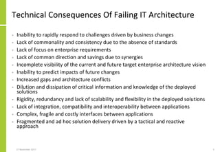 Technical Consequences Of Failing IT Architecture
• Inability to rapidly respond to challenges driven by business changes
• Lack of commonality and consistency due to the absence of standards
• Lack of focus on enterprise requirements
• Lack of common direction and savings due to synergies
• Incomplete visibility of the current and future target enterprise architecture vision
• Inability to predict impacts of future changes
• Increased gaps and architecture conflicts
• Dilution and dissipation of critical information and knowledge of the deployed
solutions
• Rigidity, redundancy and lack of scalability and flexibility in the deployed solutions
• Lack of integration, compatibility and interoperability between applications
• Complex, fragile and costly interfaces between applications
• Fragmented and ad hoc solution delivery driven by a tactical and reactive
approach
27 November 2017 5
 