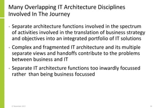 Many Overlapping IT Architecture Disciplines
Involved In The Journey
• Separate architecture functions involved in the spectrum
of activities involved in the translation of business strategy
and objectives into an integrated portfolio of IT solutions
• Complex and fragmented IT architecture and its multiple
separate views and handoffs contribute to the problems
between business and IT
• Separate IT architecture functions too inwardly focussed
rather than being business focussed
27 November 2017 50
 