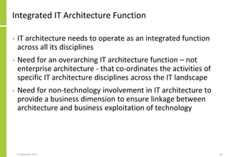 Integrated IT Architecture Function
• IT architecture needs to operate as an integrated function
across all its disciplines
• Need for an overarching IT architecture function – not
enterprise architecture - that co-ordinates the activities of
specific IT architecture disciplines across the IT landscape
• Need for non-technology involvement in IT architecture to
provide a business dimension to ensure linkage between
architecture and business exploitation of technology
27 November 2017 52
 
