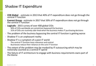 Shadow IT Expenditure
• CEB Global - estimate in 2013 that 40% of IT expenditure does not go through the
central IT function
• Everest Group - estimate in 2017 that 50% of IT expenditure does not go through
the central IT function
• Logicalis - 2015 survey of over 400 global CIOs
− 90% of CIOs worldwide are sometimes bypassed the business
− 31% of CIOs are routinely side-lined when the business makes IT purchasing decisions
• The problem of the business bypassing the central IT function is getting worse
• Shadow IT is an unpleasant reality
• Shadow IT is a symptom of a post-IT world
− The central IT function loses relevance and control
− Businesses reduce their reliance on the core IT function
• The extent of the problem may be masked by IT outsourcing which may be
notionally counted as a central IT spend
• The failure of IT architecture to engage with business requirements owns part of
the blame
November 27, 2017 8
 