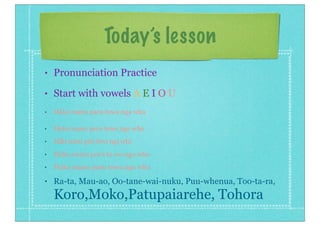 Today’s lesson
• Pronunciation Practice
• Start with vowels A E I O U
• Haka mana para tawa nga wha
• Heke mene pere tewe nge whe
• Hiki mini piri tiwi ngi whi
• Hoko mono poro to wo ngo who
• Huku munu puru tuwu ngu whu
• Ra-ta, Mau-ao, Oo-tane-wai-nuku, Puu-whenua, Too-ta-ra,
Koro,Moko,Patupaiarehe, Tohora
 