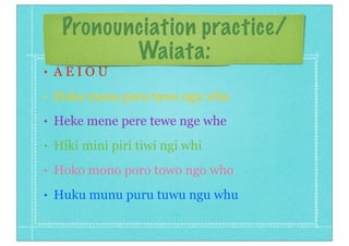 Pronounciation practice/
Waiata:
• A E I O U
• Haka mana para tawa nga wha
• Heke mene pere tewe nge whe
• Hiki mini piri tiwi ngi whi
• Hoko mono poro towo ngo who
• Huku munu puru tuwu ngu whu
 