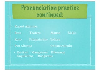 Pronunciation practice
continued:
• Repeat after me:
• Rata Tootara Mauao Moko
• Koro Patupaiarehe Tohora
• Puu whenua Ootanewainuku
• Karikari Mangatawa Hikurangi
Kopukairoa Rangataua
 