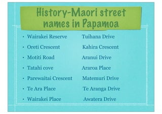 History-Maori street
names in Papamoa
• Wairakei Reserve Tuihana Drive
• Oreti Crescent Kahira Crescent
• Motiti Road Aranui Drive
• Tatahi cove Araroa Place
• Parewaitai Crescent Matemuri Drive
• Te Ara Place Te Aranga Drive
• Wairakei Place Awatera Drive
 