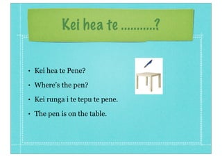 Kei hea te ...........?


•   Kei hea te Pene?
•   Where’s the pen?
•   Kei runga i te tepu te pene.
•   The pen is on the table.
 