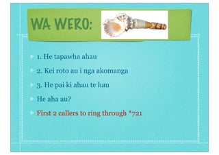 WA WERO:

1. He tapawha ahau

2. Kei roto au i nga akomanga

3. He pai ki ahau te hau

He aha au?

First 2 callers to ring through *721
 