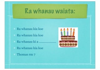Ra whanau waiata:

Ra whanau kia koe

Ra whanau kia koe

Ra whanau ki a ....................

Ra whanau kia koe

Thomas rm 7
 