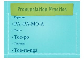 Pronunciation Practice
• Papamoa
• PA -PA-MO-A
• Taupo
• Toe-po
• Tauranga
• Toe-ra-nga
 