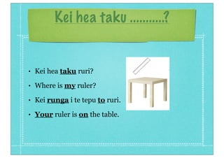 Kei hea taku ...........?


•   Kei hea taku ruri?
•   Where is my ruler?
•   Kei runga i te tepu to ruri.
•   Your ruler is on the table.
 
