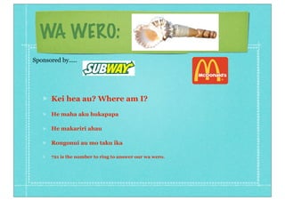 WA WERO:
Kei hea au? Where am I?
He maha aku hukapapa
He makariri ahau
Rongonui au mo taku ika
721 is the number to ring to answer our wa wero.
Sponsored by.....
 