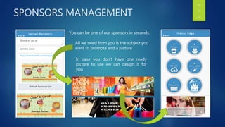 SPONSORS MANAGEMENT
You can be one of our sponsors in seconds:
All we need from you is the subject you
want to promote and a picture
In case you don’t have one ready
picture to use we can design it for
you
Good to go at
Jamba Juice
http://www.wenetlb.com/mypage
10
OF
13
 