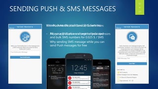 SENDING PUSH & SMS MESSAGES
With Push Notification Service, benefit from:
- All our app users are a target of your sponsors
- Why sending SMS message while you can
send Push messages for free
We also have the traditional SMS Services:
- Pay your SMS plan and sent to dedicated
and bulk SMS numbers for 0.025 $ / SMS
11
OF
13
 