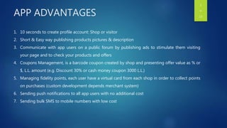 APP ADVANTAGES
1. 10 seconds to create profile account: Shop or visitor
2. Short & Easy way publishing products pictures & description
3. Communicate with app users on a public forum by publishing ads to stimulate them visiting
your page and to check your products and offers
4. Coupons Management, is a barcode coupon created by shop and presenting offer value as % or
$, L.L. amount (e.g. Discount 30% or cash money coupon 3000 L.L.)
5. Managing fidelity points, each user have a virtual card from each shop in order to collect points
on purchases (custom development depends merchant system)
6. Sending push notifications to all app users with no additional cost
7. Sending bulk SMS to mobile numbers with low cost
3
OF
13
 