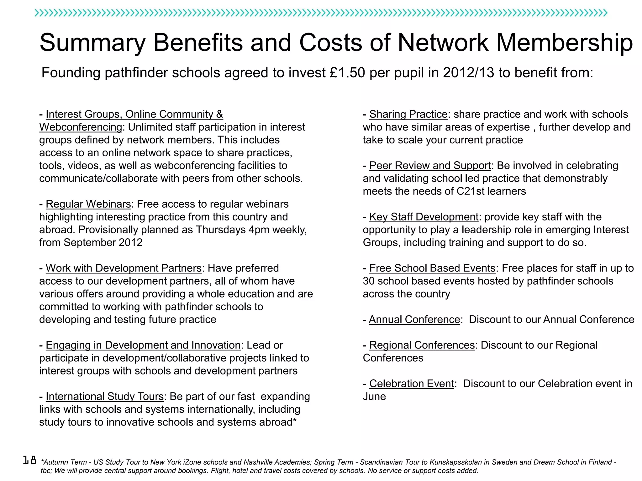 Summary Benefits and Costs of Network Membership
     Founding pathfinder schools agreed to invest £1.50 per pupil in 2012/13 to benefit from:

    - Interest Groups, Online Community &                                                                  - Sharing Practice: share practice and work with schools
    Webconferencing: Unlimited staff participation in interest                                             who have similar areas of expertise , further develop and
    groups defined by network members. This includes                                                       take to scale your current practice
    access to an online network space to share practices,
    tools, videos, as well as webconferencing facilities to                                                - Peer Review and Support: Be involved in celebrating
    communicate/collaborate with peers from other schools.                                                 and validating school led practice that demonstrably
                                                                                                           meets the needs of C21st learners
    - Regular Webinars: Free access to regular webinars
    highlighting interesting practice from this country and                                                - Key Staff Development: provide key staff with the
    abroad. Provisionally planned as Thursdays 4pm weekly,                                                 opportunity to play a leadership role in emerging Interest
    from September 2012                                                                                    Groups, including training and support to do so.

    - Work with Development Partners: Have preferred                                                       - Free School Based Events: Free places for staff in up to
    access to our development partners, all of whom have                                                   30 school based events hosted by pathfinder schools
    various offers around providing a whole education and are                                              across the country
    committed to working with pathfinder schools to
    developing and testing future practice                                                                 - Annual Conference: Discount to our Annual Conference

    - Engaging in Development and Innovation: Lead or                                                      - Regional Conferences: Discount to our Regional
    participate in development/collaborative projects linked to                                            Conferences
    interest groups with schools and development partners
                                                                                                           - Celebration Event: Discount to our Celebration event in
    - International Study Tours: Be part of our fast expanding                                             June
    links with schools and systems internationally, including
    study tours to innovative schools and systems abroad*


18 *Autumn Term - US Study Tour to New York iZone schools and Nashville Academies; Spring Term - Scandinavian Tour to Kunskapsskolan in Sweden and Dream School in Finland -
     tbc; We will provide central support around bookings. Flight, hotel and travel costs covered by schools. No service or support costs added.
 