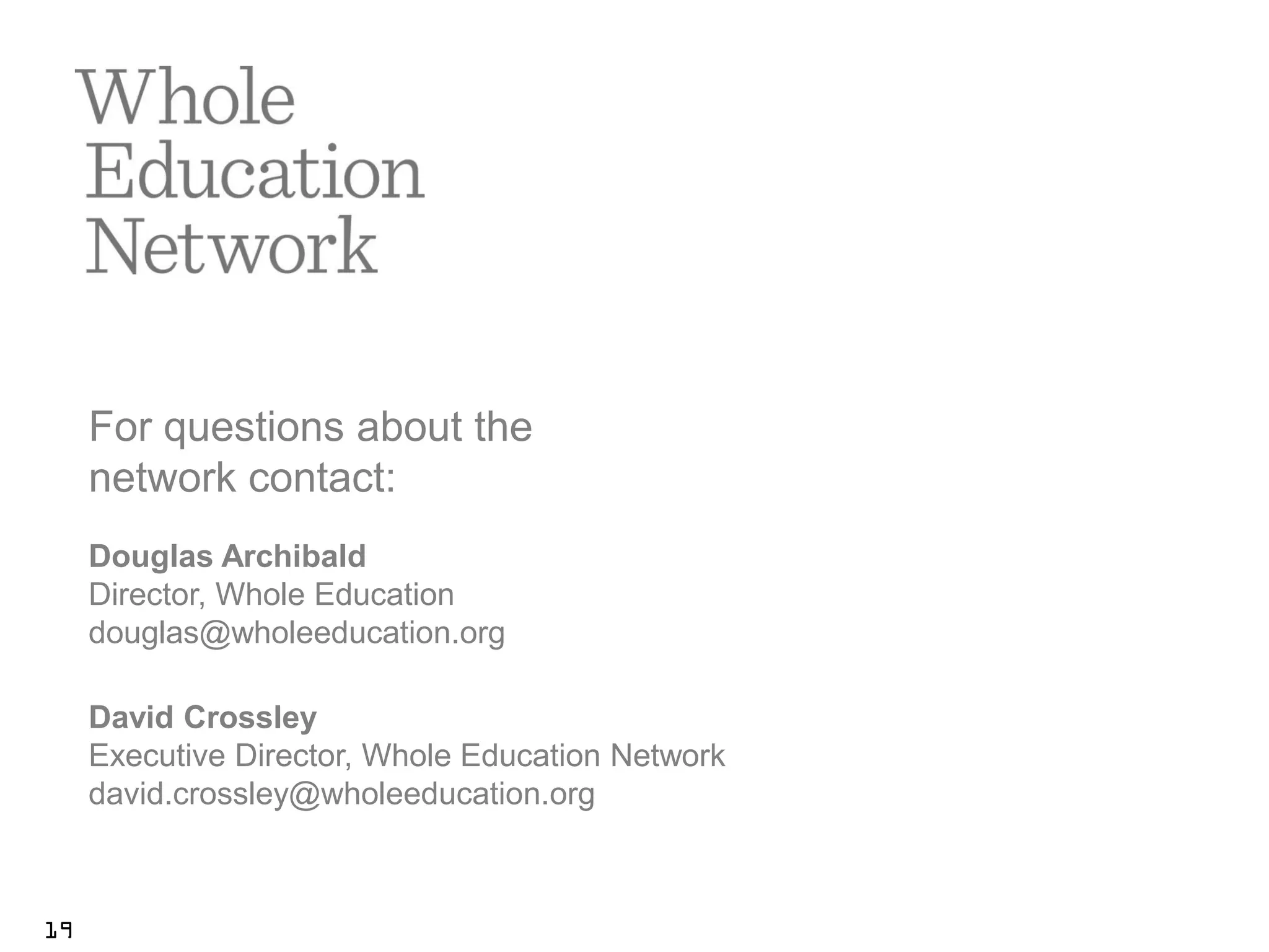 For questions about the
     network contact:
     Douglas Archibald
     Director, Whole Education
     douglas@wholeeducation.org

     David Crossley
     Executive Director, Whole Education Network
     david.crossley@wholeeducation.org



19
 