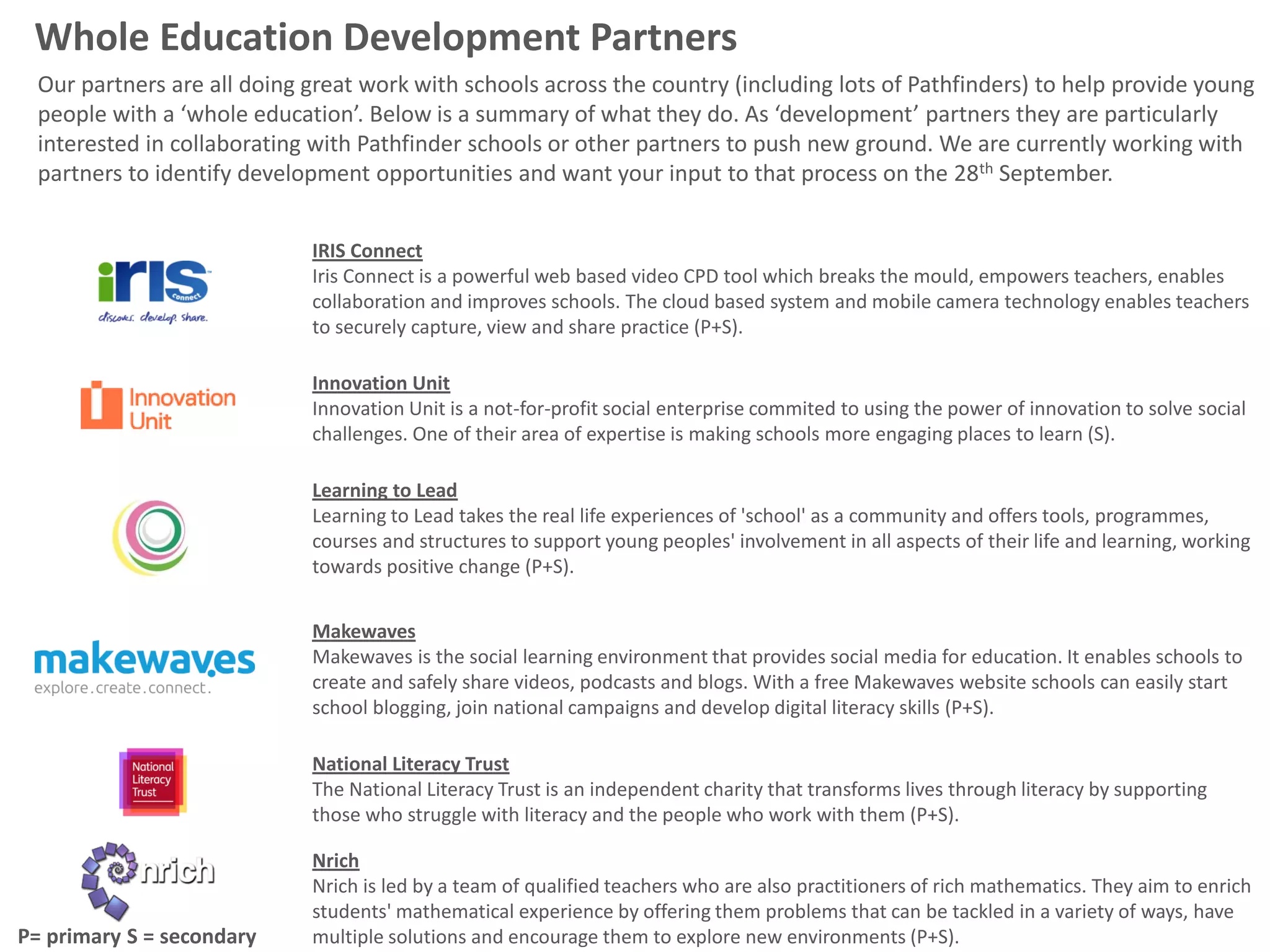Whole Education Development Partners
  Our partners are all doing great work with schools across the country (including lots of Pathfinders) to help provide young
  people with a ‘whole education’. Below is a summary of what they do. As ‘development’ partners they are particularly
  interested in collaborating with Pathfinder schools or other partners to push new ground. We are currently working with
  partners to identify development opportunities and want your input to that process on the 28th September.


                             IRIS Connect
                             Iris Connect is a powerful web based video CPD tool which breaks the mould, empowers teachers, enables
                             collaboration and improves schools. The cloud based system and mobile camera technology enables teachers
                             to securely capture, view and share practice (P+S).

                             Innovation Unit
                             Innovation Unit is a not-for-profit social enterprise commited to using the power of innovation to solve social
                             challenges. One of their area of expertise is making schools more engaging places to learn (S).

                             Learning to Lead
                             Learning to Lead takes the real life experiences of 'school' as a community and offers tools, programmes,
                             courses and structures to support young peoples' involvement in all aspects of their life and learning, working
                             towards positive change (P+S).


                             Makewaves
                             Makewaves is the social learning environment that provides social media for education. It enables schools to
                             create and safely share videos, podcasts and blogs. With a free Makewaves website schools can easily start
                             school blogging, join national campaigns and develop digital literacy skills (P+S).

                             National Literacy Trust
                             The National Literacy Trust is an independent charity that transforms lives through literacy by supporting
                             those who struggle with literacy and the people who work with them (P+S).

                             Nrich
                             Nrich is led by a team of qualified teachers who are also practitioners of rich mathematics. They aim to enrich
                             students' mathematical experience by offering them problems that can be tackled in a variety of ways, have
P= primary S = secondary     multiple solutions and encourage them to explore new environments (P+S).
 