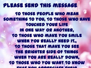 Please send this message
To those people who mean
something to you, To those who have
touched your life
in one way or another,
To those who make you smile
when you really need it.,
To those that make you see
the brighter side of things
when you are really down,
To those who you want to know
 