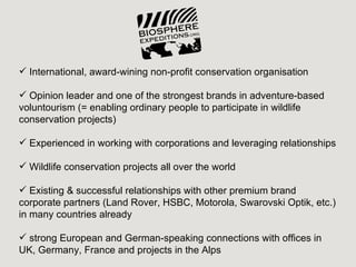  International, award-wining non-profit conservation organisation

 Opinion leader and one of the strongest brands in adventure-based
voluntourism (= enabling ordinary people to participate in wildlife
conservation projects)

 Experienced in working with corporations and leveraging relationships

 Wildlife conservation projects all over the world

 Existing & successful relationships with other premium brand
corporate partners (Land Rover, HSBC, Motorola, Swarovski Optik, etc.)
in many countries already

 strong European and German-speaking connections with offices in
UK, Germany, France and projects in the Alps
 