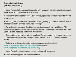 Example Land Rover
(partner since 2002)

 Land Rover staff on expedition assist with research, conservation & community
work, learn about wildlife & sustainability
 In-country press conferences, joint events, speakers and celebrities for motor
shows, etc.
 Working with Land Rover’s PR companies globally, journalists and film teams
are recruited and provide worldwide coverage
 Provision of image and film libraries used extensively by Land Rover PR;
Biosphere Expeditions also posts resources and project updates on its own and
Land Rover’s websites and social media sites
 Competitions worldwide with strong Land Rover imagery and brand exposure;
competitions are promoted through media, dealer network, internet & social
media
 Extensive online and social media campaigns, dedicated site
www.biosphere-expeditions.org/landrover (also see
www.biosphere-expeditions.org/swarovski)
 Land Rover funding supports conservation work worldwide
 Land Rover supplies vehicles worldwide
 