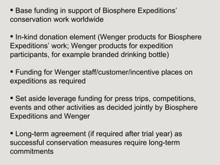  Base funding in support of Biosphere Expeditions’
conservation work worldwide

 In-kind donation element (Wenger products for Biosphere
Expeditions’ work; Wenger products for expedition
participants, for example branded drinking bottle)

 Funding for Wenger staff/customer/incentive places on
expeditions as required

 Set aside leverage funding for press trips, competitions,
events and other activities as decided jointly by Biosphere
Expeditions and Wenger

 Long-term agreement (if required after trial year) as
successful conservation measures require long-term
commitments
 