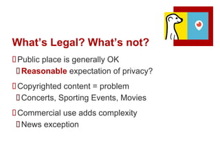 What’s Legal? What’s not?
Public place is generally OK
Reasonable expectation of privacy?
Copyrighted content = problem
Concerts, Sporting Events, Movies
Commercial use adds complexity
News exception
 