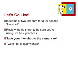 Let’s Go Live!
In teams of two, prepare for a 30-second
“live shot”
Review the tip sheet to be sure you’re
using live best practices
Save your live shot to the camera roll
Tweet link to @dhwenger
 