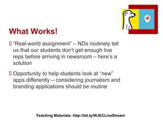 What Works!
 “Real-world assignment” – NDs routinely tell
us that our students don’t get enough live
reps before arriving in newsroom – here’s a
solution
 Opportunity to help students look at “new”
apps differently – considering journalism and
branding applications should be routine
Teaching Materials: http://bit.ly/WJECLiveStream
 