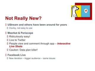 Not Really New?
 UStream and others have been around for years
 Clunky, not easy to use
 Meerkat & Periscope
 Ridiculously easy!
 Live to Twitter
 People view and comment through app – Interactive
Live Shots
 Caution: Data plan killer!
 Facebook Live
 New iteration – bigger audience – same issues
 