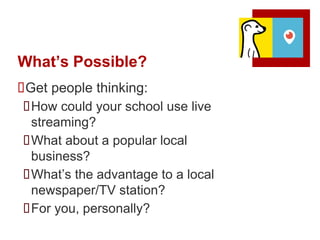 What’s Possible?
Get people thinking:
How could your school use live
streaming?
What about a popular local
business?
What’s the advantage to a local
newspaper/TV station?
For you, personally?
 