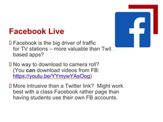 Facebook Live
 Facebook is the big driver of traffic
for TV stations – more valuable than Twitter-
based apps?
 No way to download to camera roll?
(You can download videos from FB:
https://youtu.be/YYmywYAsOog)
 More intrusive than a Twitter link? Might work
best with a class Facebook rather page than
having students use their own FB accounts.
 