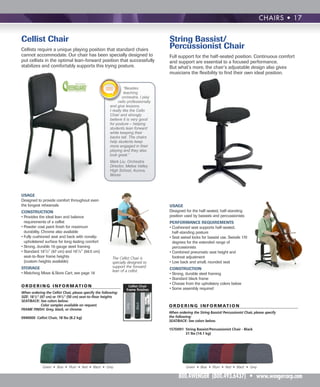 USAGE
Designed to provide comfort throughout even
the longest rehearsals
CONSTRUCTION
• Provides the ideal lean and balance
requirements of a cellist
• Powder coat paint finish for maximum
durability. Chrome also available
• Fully cushioned seat and back with nonslip
upholstered surface for long-lasting comfort
• Strong, durable 16-gauge steel framing
• Standard 181
/2" (47 cm) and 191
/2" (49.5 cm)
seat-to-floor frame heights
(custom heights available)
STORAGE
• Matching Move & Store Cart; see page 18
The Cellist Chair is
specially designed to
support the forward
lean of a cellist.
USAGE
Designed for the half-seated, half-standing
position used by bassists and percussionists
PERFORMANCE REQUIREMENTS
• Cushioned seat supports half-seated,
half-standing posture
• Seat swivel locks for bassist use. Swivels 170
degrees for the extended range of
percussionists
• Combined pneumatic seat height and
footrest adjustment
• Low back and small, rounded seat
CONSTRUCTION
• Strong, durable steel framing
• Standard black frame
• Choose from the upholstery colors below
• Some assembly required
CHAIRS • 17
String Bassist/
Percussionist Chair
Full support for the half-seated position. Continuous comfort
and support are essential to a focused performance.
But what’s more, the chair’s adjustable design also gives
musicians the flexibility to find their own ideal position.
ORDERING INFORMATION
When ordering the String Bassist/ Percussionist Chair, please specify
the following:
SEAT/BACK: See colors below.
157D091 String Bassist/Percussionist Chair - Black
31 lbs (14.1 kg)................................................$608
Cellist Chair
Cellists require a unique playing position that standard chairs
cannot accommodate. Our chair has been specially designed to
put cellists in the optimal lean-forward position that successfully
stabilizes and comfortably supports this trying posture.
OR DER ING INFOR M ATION
When ordering the Cellist Chair, please specify the following:
SIZE: 181/2" (47 cm) or 191/2" (50 cm) seat-to-floor heights
SEAT/BACK: See colors below.
Color samples available on request.
FRAME FINISH: Grey, black, or chrome.
0940000 Cellist Chair, 18 lbs (8.2 kg).........1-9qty. $244ea.
Chrome
Black
Cellist Chair
frame finishes
Green • Blue • Plum • Red • Black • Grey Green • Blue • Plum • Red • Black • Grey
Grey
800.4WENGER (800.493.6437) • www.wengercorp.com
“Besides
teaching
orchestra, I play
cello professionally
and give lessons.
I really like the Cello
Chair and strongly
believe it is very good
for posture – helping
students lean forward
while keeping their
backs tall. The chairs
help students keep
more engaged in their
playing and they also
look great.”
Mark Liu, Orchestra
Director, Metea Valley
High School, Aurora,
Illinois
 