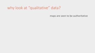 why look at “qualitative” data? 
maps are seen to be authoritative 
 