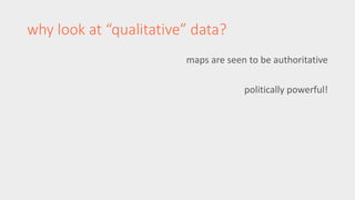 maps are seen to be authoritative 
politically powerful! 
why look at “qualitative” data? 
 