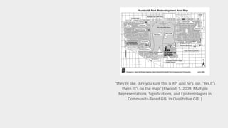 “they’re like, ‘Are you sure this is it?’ And he’s like, ‘Yes,it’s 
there. It’s on the map.’ (Elwood, S. 2009. Multiple 
Representations, Significations, and Epistemologies in 
Community-Based GIS. In Qualitative GIS. ) 
 
