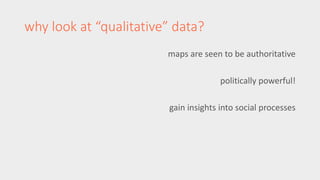 why look at “qualitative” data? 
maps are seen to be authoritative 
politically powerful! 
gain insights into social processes 
 