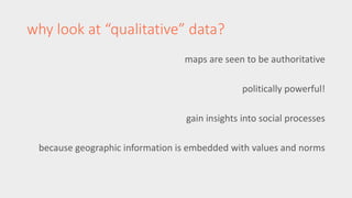 why look at “qualitative” data? 
maps are seen to be authoritative 
politically powerful! 
gain insights into social processes 
because geographic information is embedded with values and norms 
 