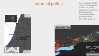 national politics Source: Graham, M., M. 
Zook. 2013. Augmented 
realities and uneven 
geographies: exploring 
the geolinguistic 
contours of the web. 
Environment and 
Planning A 45: 77-99. 
 