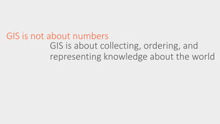 GIS is not about numbers 
GIS is about collecting, ordering, and 
representing knowledge about the world 
 