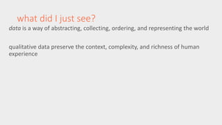what did I just see? 
data is a way of abstracting, collecting, ordering, and representing the world 
qualitative data preserve the context, complexity, and richness of human 
experience 
 