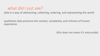 what did I just see? 
data is a way of abstracting, collecting, ordering, and representing the world 
qualitative data preserve the context, complexity, and richness of human 
experience 
(this does not mean it’s inaccurate) 
 