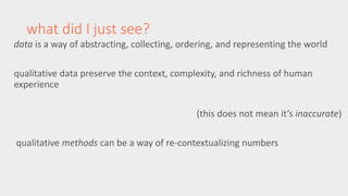 what did I just see? 
data is a way of abstracting, collecting, ordering, and representing the world 
qualitative data preserve the context, complexity, and richness of human 
experience 
(this does not mean it’s inaccurate) 
qualitative methods can be a way of re-contextualizing numbers 
 