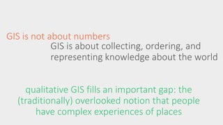 GIS is not about numbers 
GIS is about collecting, ordering, and 
representing knowledge about the world 
qualitative GIS fills an important gap: the 
(traditionally) overlooked notion that people 
have complex experiences of places 
 