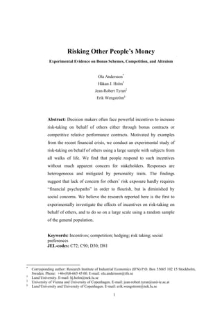 1
Risking Other People’s Money
Experimental Evidence on Bonus Schemes, Competition, and Altruism
Ola Andersson*
Håkan J. Holm†
Jean-Robert Tyran‡
Erik Wengström§
Abstract: Decision makers often face powerful incentives to increase
risk-taking on behalf of others either through bonus contracts or
competitive relative performance contracts. Motivated by examples
from the recent financial crisis, we conduct an experimental study of
risk-taking on behalf of others using a large sample with subjects from
all walks of life. We find that people respond to such incentives
without much apparent concern for stakeholders. Responses are
heterogeneous and mitigated by personality traits. The findings
suggest that lack of concern for others’ risk exposure hardly requires
“financial psychopaths” in order to flourish, but is diminished by
social concerns. We believe the research reported here is the first to
experimentally investigate the effects of incentives on risk-taking on
behalf of others, and to do so on a large scale using a random sample
of the general population.
Keywords: Incentives; competition; hedging; risk taking; social
preferences
JEL-codes: C72; C90; D30; D81
*
Corresponding author: Research Institute of Industrial Economics (IFN) P.O. Box 55665 102 15 Stockholm,
Sweden. Phone: +46-(0)8-665 45 00. E-mail: ola.andersson@ifn.se
†
Lund University. E-mail: hj.holm@nek.lu.se
‡
University of Vienna and University of Copenhagen. E-mail: jean-robert.tyran@univie.ac.at
§
Lund University and University of Copenhagen. E-mail: erik.wengstrom@nek.lu.se
 