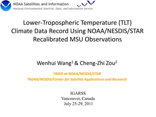 Lower-Tropospheric Temperature (TLT)
Climate Data Record Using NOAA/NESDIS/STAR
       Recalibrated MSU Observations


          Wenhui Wang1 & Cheng-Zhi Zou2
                    1IMSG
                        at NOAA/NESDIS/STAR
     2NOAA/NESDIS/Center for Satellite Applications and Research




                              IGARSS
                         Vancouver, Canada
                          July 25-29, 2011
 